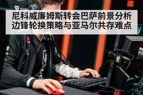 尼科威廉姆斯转会巴萨前景分析 边锋轮换策略与亚马尔共存难点