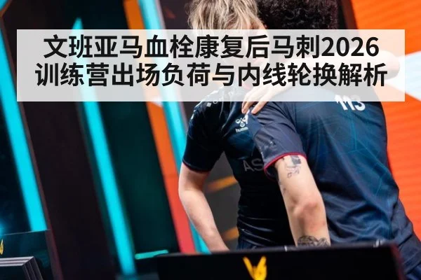 文班亚马血栓康复后马刺2026训练营出场负荷与内线轮换解析