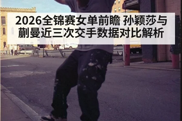 2026全锦赛女单前瞻 孙颖莎与蒯曼近三次交手数据对比解析