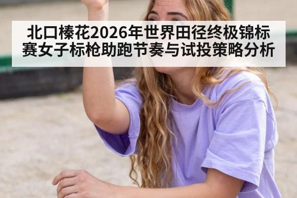 北口榛花2026年世界田径终极锦标赛女子标枪助跑节奏与试投策略分析